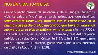 NOS DA VIDA, JUAN 6:53:
Cuando participamos de su carne y de su sangre, tenemos
vida. La palabra “vida” se deriva del griego zoe, que significa:
vida como la tiene Dios, aquello que el Padre tiene en sí
mismo y que Él dio al Hijo encarnado que tuviera, vida en sí
mismo y que el Hijo manifestó en el mundo (Strong 2222).
Esta vida eterna, es la posesión presente y real del creyente
debido a su relación con Cristo (Jn 5:24; 1 Jn 3:14), que algún
día se extenderá al cuerpo, garantizado por la resurrección
de Cristo (2 Co. 5:4; 2 Ti. 1:10).
www.semejantesajesus.com
 