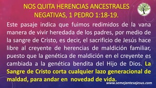 NOS QUITA HERENCIAS ANCESTRALES
NEGATIVAS, 1 PEDRO 1:18-19.
Este pasaje indica que fuimos redimidos de la vana
manera de vivir heredada de los padres, por medio de
la sangre de Cristo, es decir, el sacrificio de Jesús hace
libre al creyente de herencias de maldición familiar,
puesto que la genética de maldición en el creyente es
cambiada a la genética bendita del Hijo de Dios. La
Sangre de Cristo corta cualquier lazo generacional de
maldad, para andar en novedad de vida.www.semejantesajesus.com
 