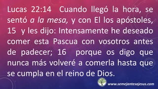Lucas 22:14 Cuando llegó la hora, se
sentó a la mesa, y con El los apóstoles,
15 y les dijo: Intensamente he deseado
comer esta Pascua con vosotros antes
de padecer; 16 porque os digo que
nunca más volveré a comerla hasta que
se cumpla en el reino de Dios.
www.semejantesajesus.com
 
