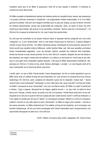 menjaria; però que si en Bilbo el guanyava, faria tot el que aquest li ordenés; li mostraria la 
manera de sortir dels túnels. 
En Bilbo acceptà el desafiament perquè és trobava perdut en aquella foscor sense cap esperança 
i no podia continuar endavant ni endarrere; i es preguntaren moltes endevinalles. A la fi en Bilbo 
guanyà la partida, més per sort (segons sembla) que no pas per enginy; ja que al darrer moment 
es trobava desconcertat, sense cap endevinalla per preguntar, però, en topar la seva mà amb 
l'anell que havia trobat i del qual ja no es recordava, exclamà: “Quina cosa tinc a la butxaca?”, i el 
Gòl·lum fou incapaç de endevinar-ho, tot i que li exigí tres oportunitats. 
És cert que les autoritats no es posen d'acord sobre si aquesta darrera pregunta era una mera 
“pregunta” o [...] una “endevinalla”; això sí, tots estan d'acord que en Gòl·lum [...] estava obligat a 
complir el que havia promès. I en Bilbo l'apressà perquè mantingués la seva paraula; perquè se li 
havia acudit que aquella criatura llefiscosa podia resultar falsa, per més que aquelles promeses 
fossin considerades sagrades, i que, de sempre, tothom, excepte les criatures més malvades, 
temés de trencar el que havies promès. El cor d'en Gòl·lum, emperò, després de tant de temps a 
les tenebres, era negre i estava ple de traïdoria. La criatura va esmunyir-se i tornà cap al seu illot, 
que no era gaire lluny d'aquelles aigües fosques, i del qual en Bilbo desconeixia l'existència. Allí, 
pensava en Gòl·lum, hi tenia el seu anell. Estava afamegat, i enutjat, i un cop tingués amb ell la 
seva “preciositat” ja no hauria de témer cap arma. 
L'anell, però, no era a l'illot; l'havia perdut, havia desaparegut. Va fer un xiscle agudíssim que en 
Bilbo sentí amb un calfred al llarg de tota l'espinada, tot i que encara no comprenia el que s'havia 
esdevingut. En Gòl·lum, però, acabava de descobrir quina era la resposta; massa tard. “ Quina 
cosa té això a les butxaques?” ploriquejà. La llum dels seus ulls, quan s'acuità5 a tornar per matar 
al hòbbit i recuperar la seva “preciositat”, era com una flama verda. En Bilbo va capir6 el perill just 
a temps, i fugí a cegues, allunyant-se de l'aigua, galeria amunt; i, un cop més, el salvà la seva 
bona sort. Perquè, mentre corria, es posà una mà a la butxaca i l'anell lliscà suaument al seu dit. 
Aquesta és la raó per la qual en Gòl·lum passà pel seu costat sense veure'l i continuà endavant, a 
fi de vigilar la sortida per tal que el “lladre” no aconseguís escapar. Mentre en Gòl·lum avançava, 
maleint i xerrant en veu alta sobre la seva “preciositat”, en Bilbo el seguí amb cautela; i, mercès a 
les seves paraules, en Bilbo endevinà per fi la realitat; enmig de les tenebres, se li encengué una 
llumeta d'esperança: ell era qui havia ensopegat amb l'anell meravellós que li proporcionava una 
oportunitat d'escapolir-se dels orcs i d’en Gòl·lum. 
J.R.R. Tolkien, El senyor dels anells. Adaptació. Ed. Vicens Vives 
5 S’afanyà 
6 Entendre. 
 