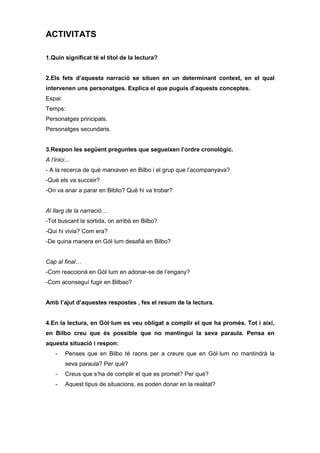 ACTIVITATS 
1.Quin significat té el títol de la lectura? 
2.Els fets d’aquesta narració se situen en un determinant context, en el qual 
intervenen uns personatges. Explica el que puguis d’aquests conceptes. 
Espai: 
Temps: 
Personatges principals. 
Personatges secundaris. 
3.Respon les següent preguntes que segueixen l’ordre cronològic. 
A l’inici... 
- A la recerca de què marxaven en Bilbo i el grup que l’acompanyava? 
-Què els va succeir? 
-On va anar a parar en Biblio? Què hi va trobar? 
Al llarg de la narració… 
-Tot buscant la sortida, on arribà en Bilbo? 
-Qui hi vivia? Com era? 
-De quina manera en Gòl·lum desafià en Bilbo? 
Cap al final… 
-Com reaccionà en Gòl·lum en adonar-se de l’engany? 
-Com aconseguí fugir en Bilbao? 
Amb l’ajut d’aquestes respostes , fes el resum de la lectura. 
4.En la lectura, en Gòl·lum es veu obligat a complir el que ha promès. Tot i així, 
en Bilbo creu que és possible que no mantingui la seva paraula. Pensa en 
aquesta situació i respon: 
- Penses que en Bilbo té raons per a creure que en Gòl·lum no mantindrà la 
seva paraula? Per què? 
- Creus que s’ha de complir el que es promet? Per què? 
- Aquest tipus de situacions, es poden donar en la realitat? 
