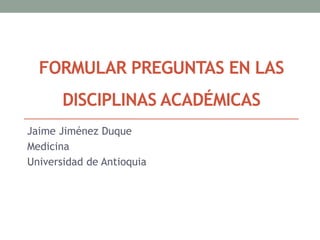 FORMULAR PREGUNTAS EN LAS
DISCIPLINAS ACADÉMICAS
Jaime Jiménez Duque
Medicina
Universidad de Antioquia
 