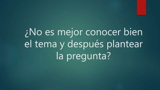 ¿No es mejor conocer bien
el tema y después plantear
la pregunta?
 