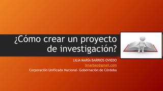 ¿Cómo crear un proyecto
de investigación?
LILIA MARÍA BARRIOS OVIEDO
limarbao@gmail.com
Corporación Unificada Nacional- Gobernación de Córdoba
 
