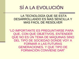 SÍ A LA EVOLUCIÓN
LA TECNOLOGÍA QUE SE ESTA
DESARROLLANDO ES MAS SENCILLA Y
MAS FÁCIL DE RESOLVER
“LO IMPORTANTE ES PREGUNTARSE PARA
QUE, CON QUE OBJETIVOS. ENTENDER
QUE NO ES UN TEMA DE MÁQUINAS SINO
DEL TIPO DE SOCIEDAD DONDE VOY A
FORMAR A LAS FUTURAS
GENERACIONES. Y QUE TIPO DE
FORMACIÓN CONVIENE DAR”
 