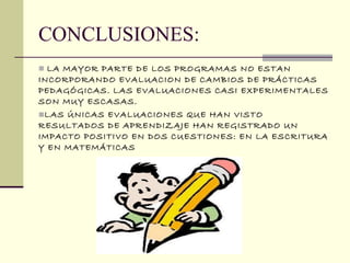 CONCLUSIONES:
 LA MAYOR PARTE DE LOS PROGRAMAS NO ESTAN
INCORPORANDO EVALUACION DE CAMBIOS DE PRÁCTICAS
PEDAGÓGICAS. LAS EVALUACIONES CASI EXPERIMENTALES
SON MUY ESCASAS.
LAS ÚNICAS EVALUACIONES QUE HAN VISTO
RESULTADOS DE APRENDIZAJE HAN REGISTRADO UN
IMPACTO POSITIVO EN DOS CUESTIONES: EN LA ESCRITURA
Y EN MATEMÁTICAS
 