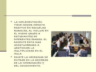  LA IMPLEMENTACIÓN
TIENE MAYOR IMPACTO
POSITIVO EN ESCUELAS
RURALES, AL INCLUIR EN
EL MISMO GRUPO A
ESTUDIANTES DE
DIFERENTES EDADES. EL
DOCENTE ESTA MAS
ACOSTUMBRADO A
GESTIONAR LA
MULTIPLICIDAD EN EL
AULA.
 EXISTE LA NECESIDAD DE
ENTRAR EN LA SOCIEDAD
DE LA INFORMACIÓN Y
DEL CONOCIMIENTO.
 