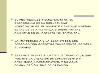  EL PROFESOR SE TRANSFORMA EN EL
DESARROLLO DE LA ESRUCTURAS
HORIZONTALES. EL DOCENTE TIENE QUE DISEÑAR
ESPACIOS DE APRENDIZAJE: DEJAR PAUTAS
ABIERTAS ES UN ASPECTO FUNDAMENTAL.
 LA METODOLOGÍA Y LA GESTIÓN DES LOS
ESPACIOS SON ASPECTOS FUNDAMENTALES PARA
EL CAMBIO
 ESTAMOS FRENTE A UN TIPO DE TECNOLOGÍA QUE
PERMITE LA CREACIÓN DE CONOCIMIENTO Y
APRENDIZAJE PARTICIPATIVO, Y NO SÓLO
COMUNICACIÓN SINO CO-CREACIÓN.
 