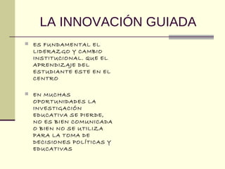 LA INNOVACIÓN GUIADA
 ES FUNDAMENTAL EL
LIDERAZGO Y CAMBIO
INSTITUCIONAL. QUE EL
APRENDIZAJE DEL
ESTUDIANTE ESTE EN EL
CENTRO
 EN MUCHAS
OPORTUNIDADES LA
INVESTIGACIÓN
EDUCATIVA SE PIERDE,
NO ES BIEN COMUNICADA
O BIEN NO SE UTILIZA
PARA LA TOMA DE
DECISIONES POLÍTICAS Y
EDUCATIVAS
 