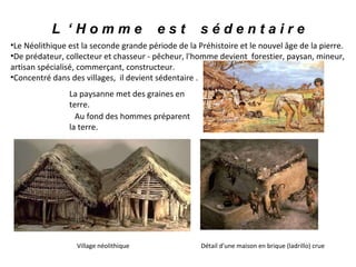 L  ‘ H o m m e  e s t  s é d e n t a i r e Le Néolithique est la seconde grande période de la Préhistoire et le nouvel âge de la pierre. De prédateur, collecteur et chasseur - pêcheur, l'homme devient  forestier, paysan, mineur, artisan spécialisé, commerçant, constructeur.  Concentré dans des villages,  il devient sédentaire . La paysanne met des graines en terre.  Au fond des hommes préparent la terre.   Village néolithique  Détail d'une maison en brique (ladrillo) crue 