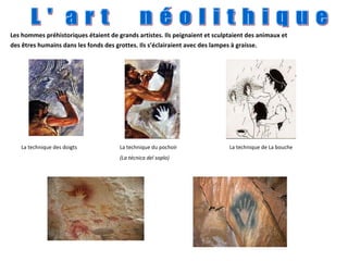 Les hommes préhistoriques étaient de grands artistes. Ils peignaient et sculptaient des animaux et des êtres humains dans les fonds des grottes. Ils s’éclairaient avec des lampes à graisse. L '  a r t  n é o l i t h i q u e La technique du pochoir (La técnica del soplo) La technique de La bouche La technique des doigts                                                                                 