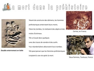 Double enterrement en Italie L a  m o r t  d a n s  l a  p r é h i s t o i r e  Avant de construire des dolmens, les hommes  préhistoriques enterraient leurs morts.  Dans les tombes, ils mettaient des objets et des  restes d’animaux.  On a trouvé dans quelques  unes des traces de viande et des outils.  Les néandertaliens décoraient leurs tombes.  On peut penser que les Hommes préhistoriques  croyaient à une vie après la mort. Carnac, en France Deux femmes, Toulouse, France 