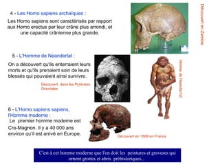 4 -  Les Homo sapiens archaïques  :   Les Homo sapiens sont caractérisés par rapport aux Homo erectus par leur crâne plus arrondi, et une capacité crânienne plus grande . 5 -  L'Homme de Neandertal : On a découvert qu'ils enterraient leurs morts et qu'ils prenaient soin de leurs blessés qui pouvaient ainsi survivre .    6 -  L'Homo sapiens sapiens, l'Homme moderne : Le   premier homme moderne est Cro-Magnon. Il y a 40 000 ans environ qu’il est arrivé en Europe . Découvert en Zambie   Découvert  dans les Pyrénées Orientales Découvert en 1868 en France H omme de Neandertal C'est à cet homme moderne que l'on doit les  peintures et gravures qui ornent grottes et abris  préhistoriques...   