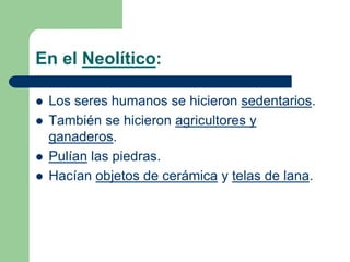 En el Neolítico:Los seres humanos se hicieron sedentarios.También se hicieron agricultores y ganaderos.Pulían las piedras.Hacían objetos de cerámica y telas de lana.