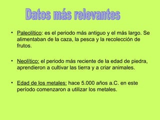 Paleolítico : es el periodo más antiguo y el más largo. Se alimentaban de la caza, la pesca y la recolección de frutos. Neolítico: el periodo más reciente de la edad de piedra, aprendieron a cultivar las tierra y a criar animales. Edad de los metales: hace 5.000 años a.C. en este período comenzaron a utilizar los metales. Datos más relevantes