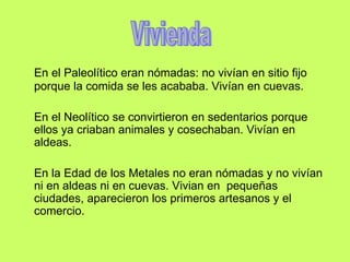 En el Paleolítico eran nómadas: no vivían en sitio fijo porque la comida se les acababa. Vivían en cuevas. En el Neolítico se convirtieron en sedentarios porque ellos ya criaban animales y cosechaban. Vivían en aldeas. En la Edad de los Metales no eran nómadas y no vivían ni en aldeas ni en cuevas. Vivian en pequeñas ciudades, aparecieron los primeros artesanos y el comercio. Vivienda