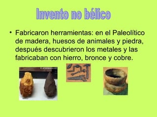 Fabricaron herramientas: en el Paleolítico de madera, huesos de animales y piedra, después descubrieron los metales y las fabricaban con hierro, bronce y cobre. Invento no bélico