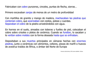 Fabricaban con cobre punzones, cinceles, puntas de flecha, sierras…

Primero excavaban zanjas de menos de un metro de profundidad

Con martillos de granito y mango de madera, machacaban las piedras que
contenían cobre, que acarreaban con cestos, poleas y cuerdas.
Separaban el cobre de la piedra arrastrándolos con agua.

En hornos en el suelo, aireados con toberas y fuelles de piel, colocaban el
cobre sobre crisoles o platos de cerámica. Cuando se fundían, lo sacaban y
lo vertían sobre moldes con la forma deseada hasta que se enfriaban.

Depositaban a sus muertos principales en cámaras hechas con enormes
piedras, junto a cerámicas con alimentos, collares, piezas de marfil o huevos
de avestruz traídos de África, o ámbar del Norte de Europa
                                                    Francisco Gómez Bernal, CEIP Carmen Sedofeito. Chiclana
 
