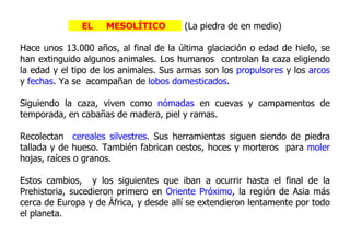 EL    MESOLÍTICO         (La piedra de en medio)

Hace unos 13.000 años, al final de la última glaciación o edad de hielo, se
han extinguido algunos animales. Los humanos controlan la caza eligiendo
la edad y el tipo de los animales. Sus armas son los propulsores y los arcos
y fechas. Ya se acompañan de lobos domesticados.

Siguiendo la caza, viven como nómadas en cuevas y campamentos de
temporada, en cabañas de madera, piel y ramas.

Recolectan cereales silvestres. Sus herramientas siguen siendo de piedra
tallada y de hueso. También fabrican cestos, hoces y morteros para moler
hojas, raíces o granos.

Estos cambios, y los siguientes que iban a ocurrir hasta el final de la
Prehistoria, sucedieron primero en Oriente Próximo, la región de Asia más
cerca de Europa y de África, y desde allí se extendieron lentamente por todo
el planeta.
 