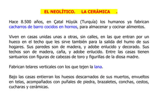 EL NEOLÍTICO.        LA CERÁMICA     .

Hace 8.500 años, en Çatal Hüyük (Turquía) los humanos ya fabrican
cacharros de barro cocidos en hornos, para almacenar y cocinar alimentos.

Viven en casas unidas unas a otras, sin calles, en las que entran por un
hueco en el techo que les sirve también para la salida del humo de sus
hogares. Sus paredes son de madera, y adobe enlucido y decorado. Sus
techos son de madera, caña, y adobe enlucido. Entre las casas tienen
santuarios con figuras de cabezas de toro y figurillas de la diosa madre.

Fabrican telares verticales con los que tejen la lana.

Bajo las casas entierran los huesos descarnados de sus muertos, envueltos
en telas, acompañados con puñales de piedra, brazaletes, conchas, cestos,
cucharas y cerámicas.
 