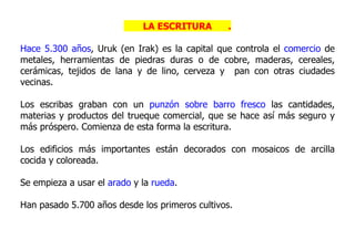 LA ESCRITURA       .

Hace 5.300 años, Uruk (en Irak) es la capital que controla el comercio de
metales, herramientas de piedras duras o de cobre, maderas, cereales,
cerámicas, tejidos de lana y de lino, cerveza y pan con otras ciudades
vecinas.

Los escribas graban con un punzón sobre barro fresco las cantidades,
materias y productos del trueque comercial, que se hace así más seguro y
más próspero. Comienza de esta forma la escritura.

Los edificios más importantes están decorados con mosaicos de arcilla
cocida y coloreada.

Se empieza a usar el arado y la rueda.

Han pasado 5.700 años desde los primeros cultivos.
 