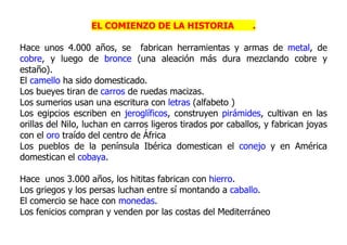 EL COMIENZO DE LA HISTORIA                 .

Hace unos 4.000 años, se fabrican herramientas y armas de metal, de
cobre, y luego de bronce (una aleación más dura mezclando cobre y
estaño).
El camello ha sido domesticado.
Los bueyes tiran de carros de ruedas macizas.
Los sumerios usan una escritura con letras (alfabeto )
Los egipcios escriben en jeroglíficos, construyen pirámides, cultivan en las
orillas del Nilo, luchan en carros ligeros tirados por caballos, y fabrican joyas
con el oro traído del centro de África
Los pueblos de la península Ibérica domestican el conejo y en América
domestican el cobaya.

Hace unos 3.000 años, los hititas fabrican con hierro.
Los griegos y los persas luchan entre sí montando a caballo.
El comercio se hace con monedas.
Los fenicios compran y venden por las costas del Mediterráneo
 