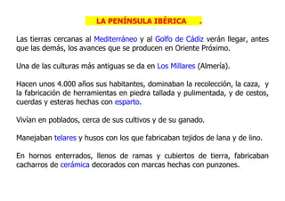 LA PENÍNSULA IBÉRICA           .

Las tierras cercanas al Mediterráneo y al Golfo de Cádiz verán llegar, antes
que las demás, los avances que se producen en Oriente Próximo.

Una de las culturas más antiguas se da en Los Millares (Almería).

Hacen unos 4.000 años sus habitantes, dominaban la recolección, la caza, y
la fabricación de herramientas en piedra tallada y pulimentada, y de cestos,
cuerdas y esteras hechas con esparto.

Vivían en poblados, cerca de sus cultivos y de su ganado.

Manejaban telares y husos con los que fabricaban tejidos de lana y de lino.

En hornos enterrados, llenos de ramas y cubiertos de tierra, fabricaban
cacharros de cerámica decorados con marcas hechas con punzones.
 