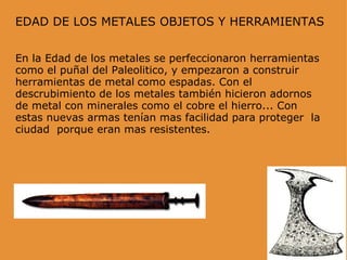 EDAD DE LOS METALES OBJETOS Y HERRAMIENTAS En la Edad de los metales se perfeccionaron herramientas como el puñal del Paleolitico, y empezaron a construir herramientas de metal   como espadas. Con el descrubimiento de los metales también hicieron adornos de metal con minerales como el cobre el hierro... Con estas nuevas armas tenían mas facilidad para proteger  la ciudad  porque eran mas resistentes.   