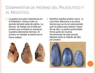 Comparativa de piedras del Paleolítico y el NeolíticoLa piedra tuvo gran importancia en el Paleolítico, incluso hubo un periodo llamado edad de piedra. La técnica  de trabajo era la talla por presión que consistía en presionar la piedra obteniendo láminas. El primero en trabajar la piedra fue el Homo habilis.Neolítico significa piedra nueva , lo cual hace referencia a la nueva técnica que se dio en este periodo: pulir la piedra para obtener mayor filo de ella. La piedra pulimentada formó parte de muchas  herramientas de este periodo, dejando atrás el método de talla por presión.