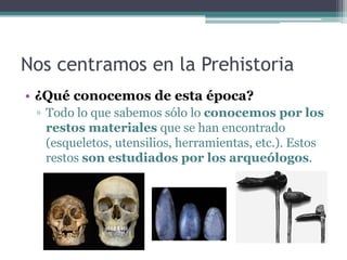 Nos centramos en la Prehistoria
• ¿Qué conocemos de esta época?
 ▫ Todo lo que sabemos sólo lo conocemos por los
   restos materiales que se han encontrado
   (esqueletos, utensilios, herramientas, etc.). Estos
   restos son estudiados por los arqueólogos.
 