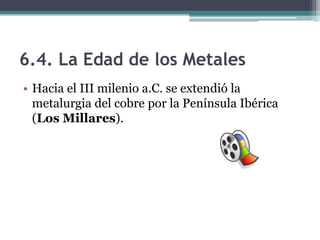 6.4. La Edad de los Metales
• Hacia el III milenio a.C. se extendió la
  metalurgia del cobre por la Península Ibérica
  (Los Millares).
 