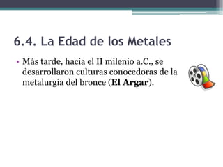 6.4. La Edad de los Metales
• Más tarde, hacia el II milenio a.C., se
  desarrollaron culturas conocedoras de la
  metalurgia del bronce (El Argar).
 