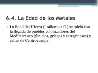 6.4. La Edad de los Metales
• La Edad del Hierro (I milenio a.C.) se inició con
  la llegada de pueblos colonizadores del
  Mediterráneo (fenicios, griegos y cartagineses) y
  celtas de Centroeuropa.
 