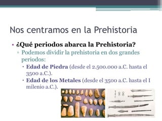 Nos centramos en la Prehistoria
• ¿Qué periodos abarca la Prehistoria?
 ▫ Podemos dividir la prehistoria en dos grandes
   periodos:
    Edad de Piedra (desde el 2.500.000 a.C. hasta el
     3500 a.C.).
    Edad de los Metales (desde el 3500 a.C. hasta el I
     milenio a.C.).
 