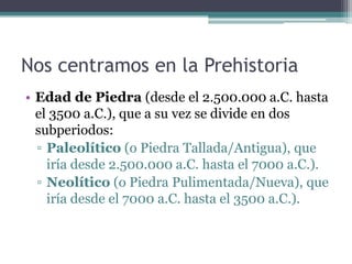 Nos centramos en la Prehistoria
• Edad de Piedra (desde el 2.500.000 a.C. hasta
  el 3500 a.C.), que a su vez se divide en dos
  subperiodos:
  ▫ Paleolítico (o Piedra Tallada/Antigua), que
    iría desde 2.500.000 a.C. hasta el 7000 a.C.).
  ▫ Neolítico (o Piedra Pulimentada/Nueva), que
    iría desde el 7000 a.C. hasta el 3500 a.C.).
 