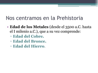 Nos centramos en la Prehistoria
• Edad de los Metales (desde el 3500 a.C. hasta
  el I milenio a.C.), que a su vez comprende:
  ▫ Edad del Cobre.
  ▫ Edad del Bronce.
  ▫ Edad del Hierro.
 