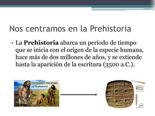 Nos centramos en la Prehistoria
• La Prehistoria abarca un periodo de tiempo
  que se inicia con el origen de la especie humana,
  hace más de dos millones de años, y se extiende
  hasta la aparición de la escritura (3500 a.C.).
 