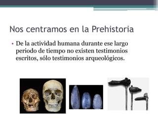 Nos centramos en la Prehistoria
• De la actividad humana durante ese largo
  periodo de tiempo no existen testimonios
  escritos, sólo testimonios arqueológicos.
 