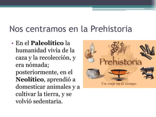 Nos centramos en la Prehistoria
• En el Paleolítico la
  humanidad vivía de la
  caza y la recolección, y
  era nómada;
  posteriormente, en el
  Neolítico, aprendió a
  domesticar animales y a
  cultivar la tierra, y se
  volvió sedentaria.
 