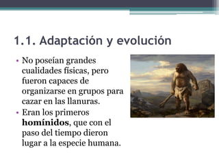 1.1. Adaptación y evolución
• No poseían grandes
  cualidades físicas, pero
  fueron capaces de
  organizarse en grupos para
  cazar en las llanuras.
• Eran los primeros
  homínidos, que con el
  paso del tiempo dieron
  lugar a la especie humana.
 