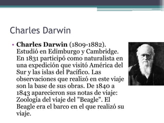 Charles Darwin
• Charles Darwin (1809-1882).
  Estudió en Edimburgo y Cambridge.
  En 1831 participó como naturalista en
  una expedición que visitó América del
  Sur y las islas del Pacífico. Las
  observaciones que realizó en este viaje
  son la base de sus obras. De 1840 a
  1843 aparecieron sus notas de viaje:
  Zoología del viaje del "Beagle". El
  Beagle era el barco en el que realizó su
  viaje.
 