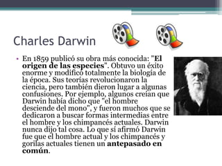 Charles Darwin
• En 1859 publicó su obra más conocida: "El
  origen de las especies". Obtuvo un éxito
  enorme y modificó totalmente la biología de
  la época. Sus teorías revolucionaron la
  ciencia, pero también dieron lugar a algunas
  confusiones. Por ejemplo, algunos creían que
  Darwin había dicho que "el hombre
  desciende del mono", y fueron muchos que se
  dedicaron a buscar formas intermedias entre
  el hombre y los chimpancés actuales. Darwin
  nunca dijo tal cosa. Lo que sí afirmó Darwin
  fue que el hombre actual y los chimpancés y
  gorilas actuales tienen un antepasado en
  común.
 