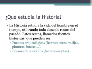 ¿Qué estudia la Historia?
• La Historia estudia la vida del hombre en el
  tiempo, utilizando toda clase de restos del
  pasado. Estos restos, llamados fuentes
  históricas, que pueden ser:
 ▫ Fuentes arqueológicas (instrumentos, vasijas,
   pinturas, huesos…).
 ▫ Documentos escritos (fuentes escritas).
 