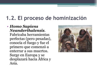 1.2. El proceso de hominización
• Homo Sapiens
  Neanderthalensis.
  Fabricaba herramientas
  perfectas (pero pesadas),
  conocía el fuego y fue el
  primero que comenzó a
  enterrar a sus muertos.
  Surge en Europa y se
  desplazará hacia África y
  Asia.
 