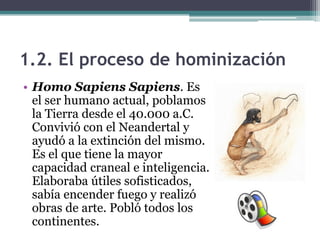 1.2. El proceso de hominización
• Homo Sapiens Sapiens. Es
  el ser humano actual, poblamos
  la Tierra desde el 40.000 a.C.
  Convivió con el Neandertal y
  ayudó a la extinción del mismo.
  Es el que tiene la mayor
  capacidad craneal e inteligencia.
  Elaboraba útiles sofisticados,
  sabía encender fuego y realizó
  obras de arte. Pobló todos los
  continentes.
 