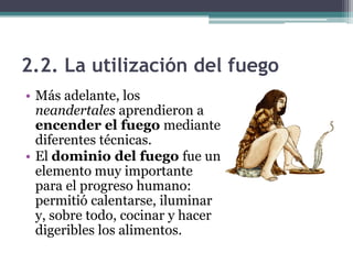 2.2. La utilización del fuego
• Más adelante, los
  neandertales aprendieron a
  encender el fuego mediante
  diferentes técnicas.
• El dominio del fuego fue un
  elemento muy importante
  para el progreso humano:
  permitió calentarse, iluminar
  y, sobre todo, cocinar y hacer
  digeribles los alimentos.
 