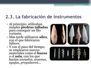 2.3. La fabricación de instrumentos
• Al principio, utilizaban
  simples piedras talladas
  para conseguir un filo
  cortante.
• Más tarde utilizaron sílex,
  con el que fabricaron
  bifaces.
• Y con el paso del tiempo,
  se emplearon nuevos
  materiales como el hueso
  o el asta, con los que
  hacían anzuelos, arpones,
  agujas, propulsores…
 