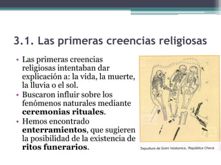 3.1. Las primeras creencias religiosas
• Las primeras creencias
  religiosas intentaban dar
  explicación a: la vida, la muerte,
  la lluvia o el sol.
• Buscaron influir sobre los
  fenómenos naturales mediante
  ceremonias rituales.
• Hemos encontrado
  enterramientos, que sugieren
  la posibilidad de la existencia de
  ritos funerarios.
 