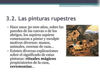 3.2. Las pinturas rupestres
• Hace unos 30 000 años, sobre las
  paredes de las cuevas o de los
  abrigos, los sapiens sapiens
  comenzaron a pintar y esculpir
  motivos diversos: manos,
  animales, escenas de caza...
• Existen diversas explicaciones
  sobre el significado de estas
  pinturas: rituales mágicos
  propiciatorios de la caza,
  ceremonias…
 