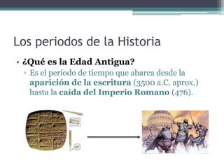 Los periodos de la Historia
• ¿Qué es la Edad Antigua?
 ▫ Es el período de tiempo que abarca desde la
   aparición de la escritura (3500 a.C. aprox.)
   hasta la caída del Imperio Romano (476).
 